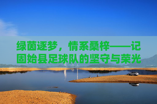 绿茵逐梦,情系桑梓——记固始县足球队的坚守与荣光