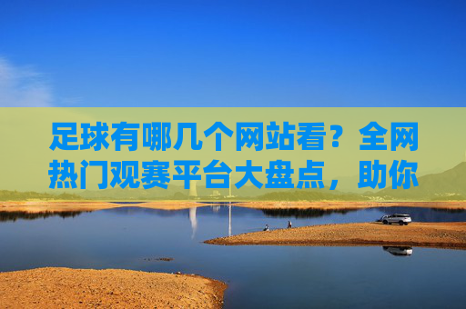 足球有哪几个网站看？全网热门观赛平台大盘点，助你不错过任何一场精彩对决