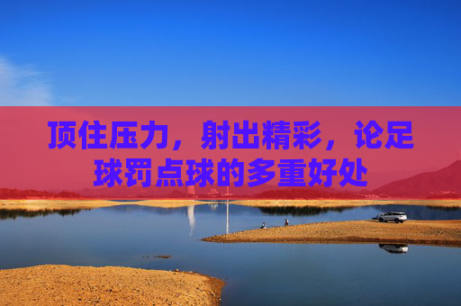 顶住压力，射出精彩，论足球罚点球的多重好处