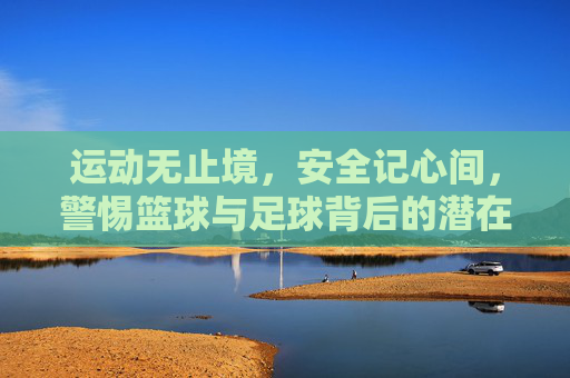 运动无止境,安全记心间,警惕篮球与足球背后的潜在伤害