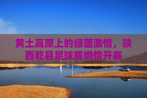 黄土高原上的绿茵激情,陕西乾县足球赛燃情开赛