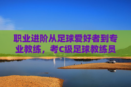 职业进阶从足球爱好者到专业教练,考C级足球教练员证书全指南