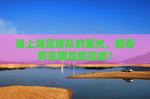 当上海足球队的星光，能否照亮国足的征途？
