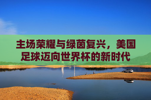 主场荣耀与绿茵复兴,美国足球迈向世界杯的新时代