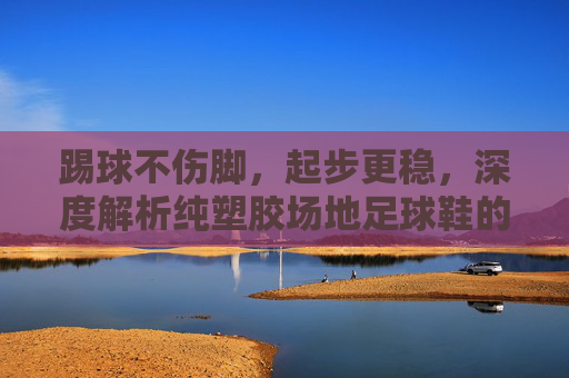 踢球不伤脚，起步更稳，深度解析纯塑胶场地足球鞋的选择与实战体验