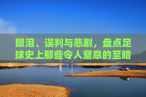 眼泪、误判与悲剧,盘点足球史上那些令人窒息的至暗时刻