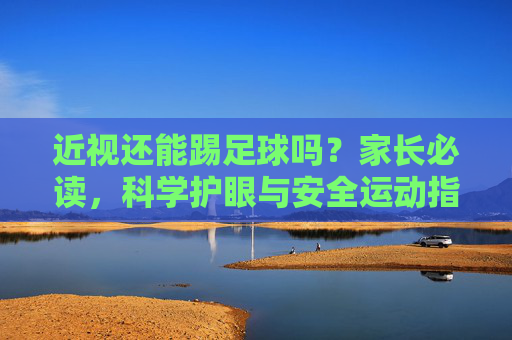 近视还能踢足球吗？家长必读，科学护眼与安全运动指南