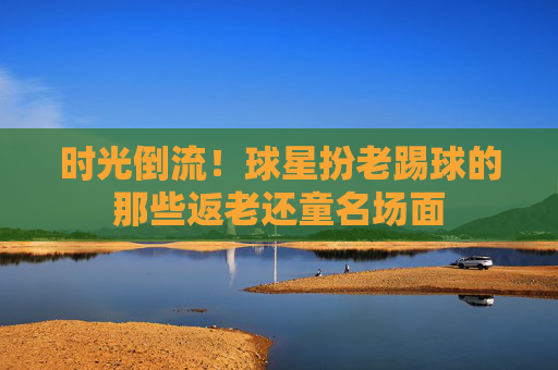 时光倒流！球星扮老踢球的那些返老还童名场面