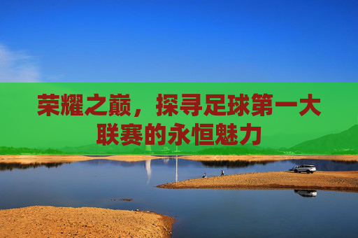 荣耀之巅,探寻足球第一大联赛的永恒魅力