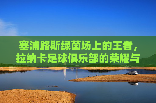 塞浦路斯绿茵场上的王者，拉纳卡足球俱乐部的荣耀与坚守
