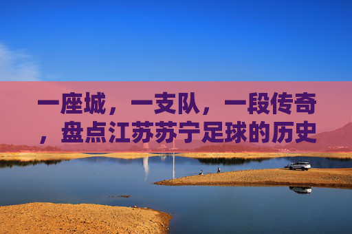 一座城，一支队，一段传奇，盘点江苏苏宁足球的历史排名与辉煌时刻