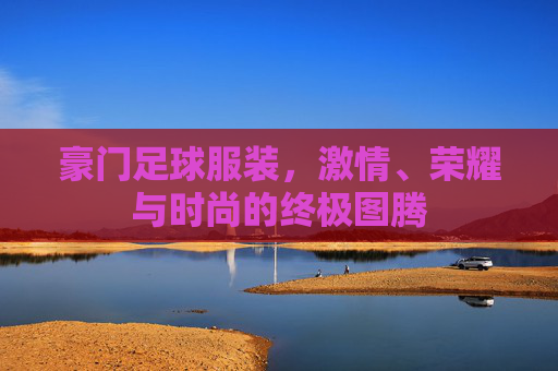 豪门足球服装，激情、荣耀与时尚的终极图腾