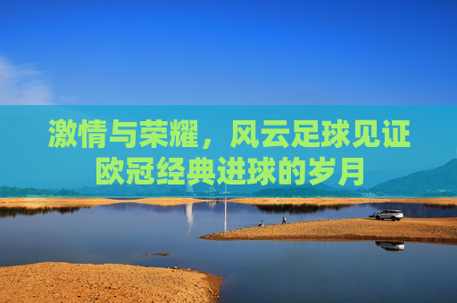 激情与荣耀,风云足球见证欧冠经典进球的岁月