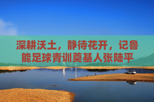 深耕沃土,静待花开,记鲁能足球青训奠基人张陆平