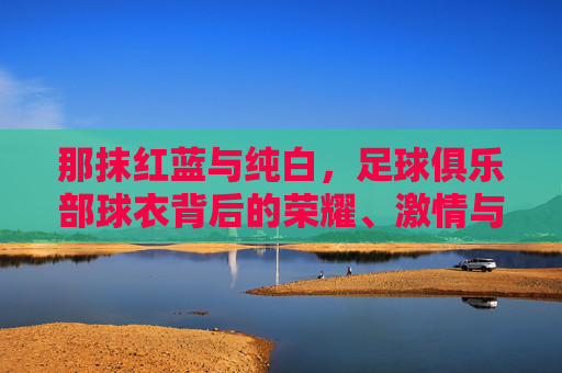 那抹红蓝与纯白,足球俱乐部球衣背后的荣耀、激情与故事