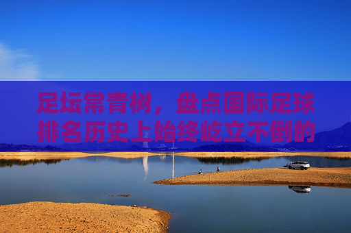足坛常青树，盘点国际足球排名历史上始终屹立不倒的十支劲旅