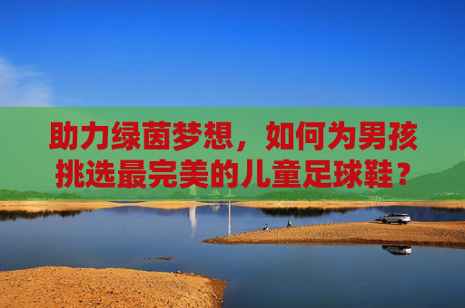 助力绿茵梦想,如何为男孩挑选最完美的儿童足球鞋?