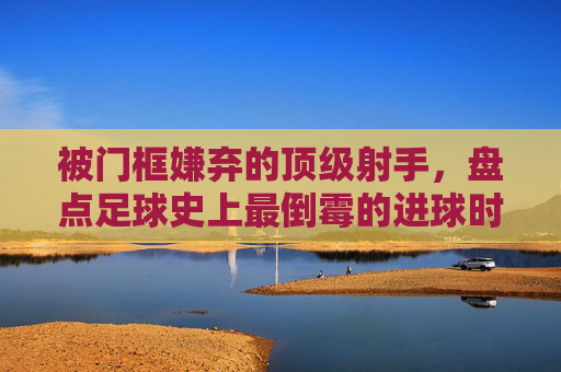 被门框嫌弃的顶级射手,盘点足球史上最倒霉的进球时刻