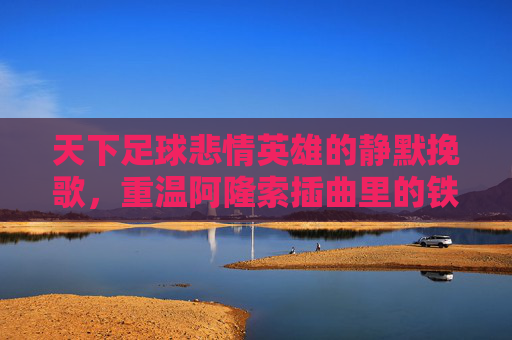 天下足球悲情英雄的静默挽歌,重温阿隆索插曲里的铁血柔情