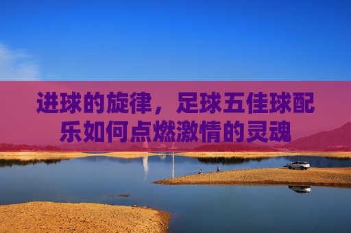 进球的旋律，足球五佳球配乐如何点燃激情的灵魂