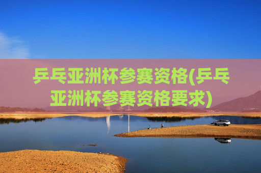 乒乓亚洲杯参赛资格(乒乓亚洲杯参赛资格要求)