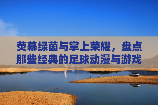 荧幕绿茵与掌上荣耀，盘点那些经典的足球动漫与游戏名字