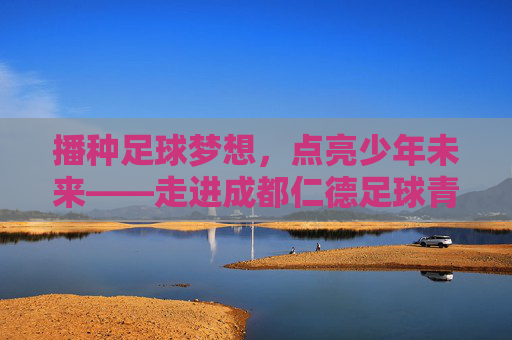 播种足球梦想，点亮少年未来——走进成都仁德足球青训基地