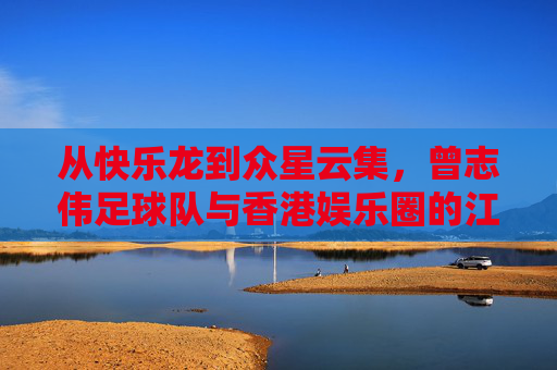从快乐龙到众星云集,曾志伟足球队与香港娱乐圈的江湖往事