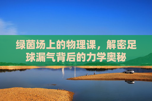 绿茵场上的物理课,解密足球漏气背后的力学奥秘