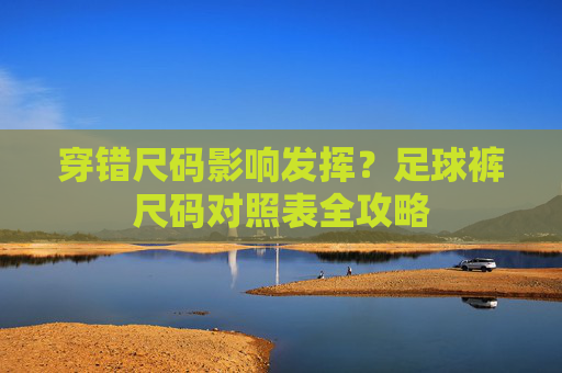 穿错尺码影响发挥?足球裤尺码对照表全攻略