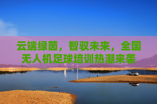 云端绿茵,智驭未来,全国无人机足球培训热潮来袭