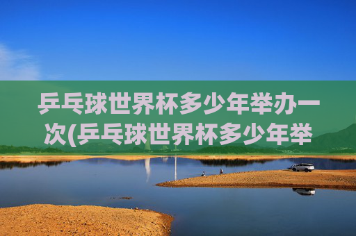 乒乓球世界杯多少年举办一次(乒乓球世界杯多少年举办一次)