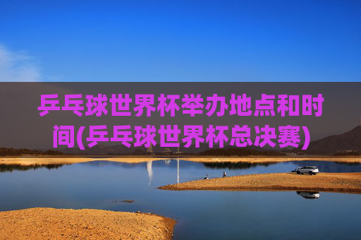乒乓球世界杯举办地点和时间(乒乓球世界杯总决赛)