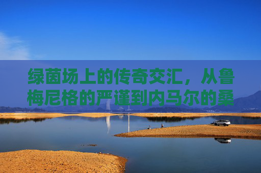 绿茵场上的传奇交汇，从鲁梅尼格的严谨到内马尔的桑巴舞步