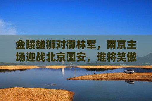 金陵雄狮对御林军，南京主场迎战北京国安，谁将笑傲绿茵场？