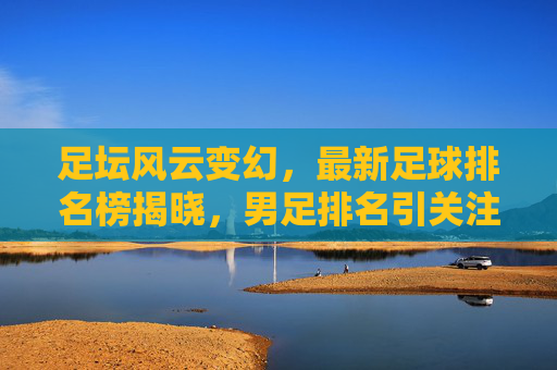 足坛风云变幻，最新足球排名榜揭晓，男足排名引关注