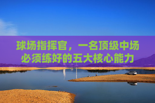 球场指挥官,一名顶级中场必须练好的五大核心能力