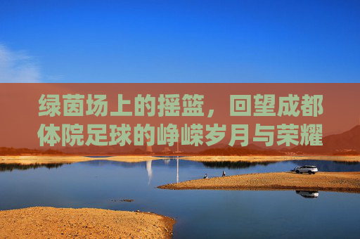 绿茵场上的摇篮，回望成都体院足球的峥嵘岁月与荣耀传承
