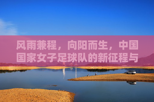 风雨兼程,向阳而生,中国国家女子足球队的新征程与反思