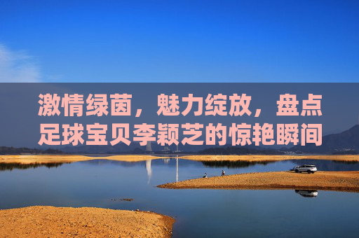 激情绿茵,魅力绽放,盘点足球宝贝李颖芝的惊艳瞬间