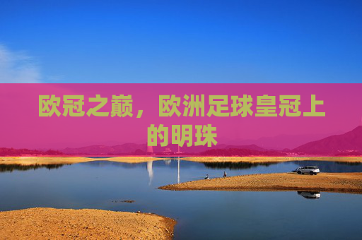 欧冠之巅,欧洲足球皇冠上的明珠