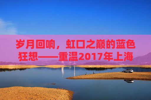 岁月回响,虹口之巅的蓝色狂想——重温2017年上海足球的荣耀时刻