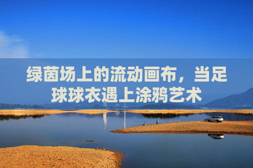 绿茵场上的流动画布,当足球球衣遇上涂鸦艺术