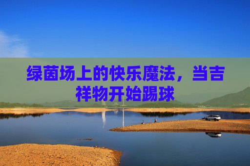 绿茵场上的快乐魔法，当吉祥物开始踢球