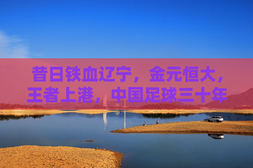 昔日铁血辽宁,金元恒大,王者上港,中国足球三十年风云录