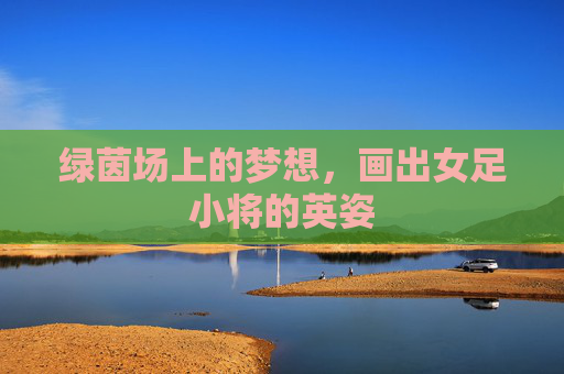 绿茵场上的梦想，画出女足小将的英姿