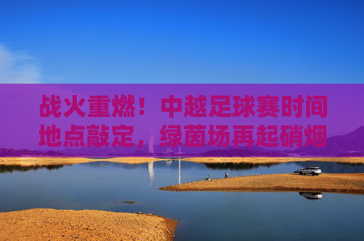 战火重燃！中越足球赛时间地点敲定，绿茵场再起硝烟