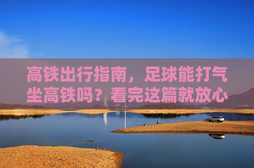 高铁出行指南,足球能打气坐高铁吗?看完这篇就放心了