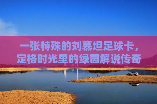 一张特殊的刘慕坦足球卡,定格时光里的绿茵解说传奇