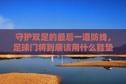守护双足的最后一道防线，足球门将到底该用什么鞋垫？